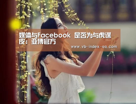 媒体与Facebook 是否为与虎谋皮:亚博官方(图3) 亚博体育官网